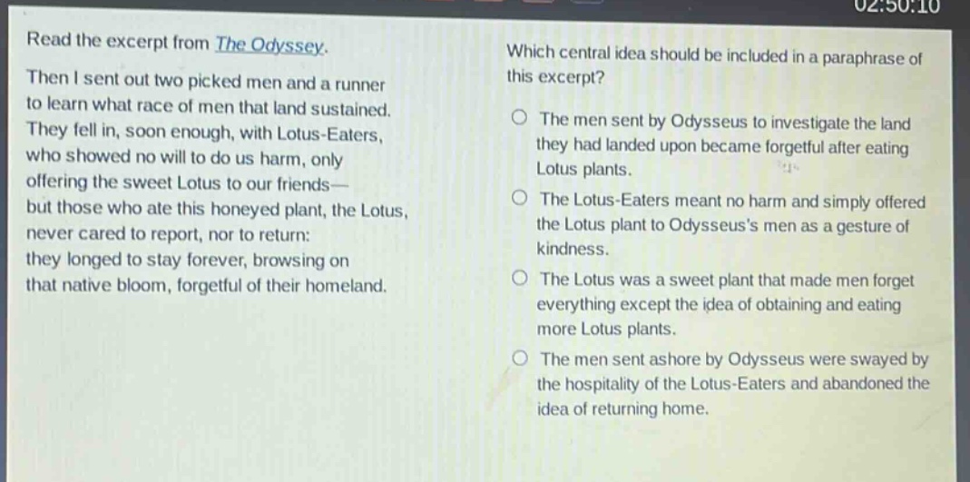 read the excerpt from the odyssey. then i sent out two picked men and a runner to learn what race of men that land sustained. they fell in, soon enough, with lotus - eaters, who showed no will to do us harm, only offering the sweet lotus to our friends—but those who ate this honeyed plant, the lotus, never cared to report, nor to return: they longed to stay forever, browsing on that native bloom, forgetful of their homeland. which central idea should be included in a paraphrase of this excerpt? the men sent by odysseus to investigate the land they had landed upon became forgetful after eating lotus plants. the lotus - eaters meant no harm and simply offered the lotus plant to odysseus’s men as a gesture of kindness. the lotus was a sweet plant that made men forget everything except the idea of obtaining and eating more lotus plants. the men sent ashore by odysseus were swayed by the hospitality of the lotus - eaters and abandoned the idea of returning home.