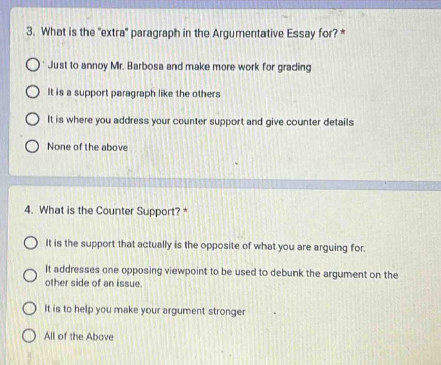 3. what is the \extra\ paragraph in the argumentative essay for? *\njust to annoy mr. barbosa and make more work for grading\nit is a support paragraph like the others\nit is where you address your counter support and give counter details\nnone of the above\n\n4. what is the counter support? *\nit is the support that actually is the opposite of what you are arguing for.\nit addresses one opposing viewpoint to be used to debunk the argument on the other side of an issue.\nit is to help you make your argument stronger\nall of the above