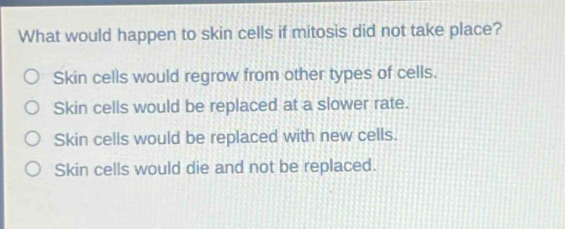 what would happen to skin cells if mitosis did not take place?\nskin cells would regrow from other types of cells.\nskin cells would be replaced at a slower rate.\nskin cells would be replaced with new cells.\nskin cells would die and not be replaced.