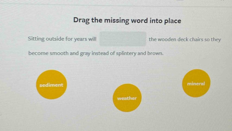 drag the missing word into place\nsitting outside for years will the wooden deck chairs so they become smooth and gray instead of splintery and brown.\nsediment\nweather\nmineral