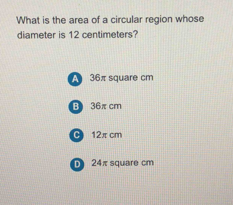 what is the area of a circular region whose diameter is 12 centimeters?\na 36π square cm\nb 36π cm\nc 12π cm\nd 24π square cm