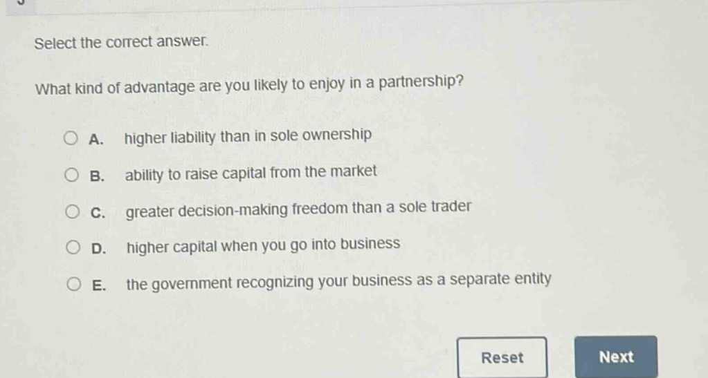 select the correct answer. what kind of advantage are you likely to enjoy in a partnership? a. higher liability than in sole ownership b. ability to raise capital from the market c. greater decision - making freedom than a sole trader d. higher capital when you go into business e. the government recognizing your business as a separate entity