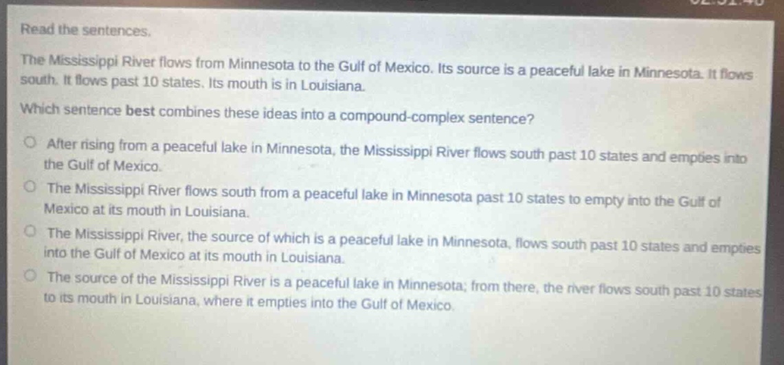 read the sentences.\nthe mississippi river flows from minnesota to the gulf of mexico. its source is a peaceful lake in minnesota. it flows south. it flows past 10 states. its mouth is in louisiana.\nwhich sentence best combines these ideas into a compound - complex sentence?\no after rising from a peaceful lake in minnesota, the mississippi river flows south past 10 states and empties into the gulf of mexico.\no the mississippi river flows south from a peaceful lake in minnesota past 10 states to empty into the gulf of mexico at its mouth in louisiana.\no the mississippi river, the source of which is a peaceful lake in minnesota, flows south past 10 states and empties into the gulf of mexico at its mouth in louisiana.\no the source of the mississippi river is a peaceful lake in minnesota; from there, the river flows south past 10 states to its mouth in louisiana, where it empties into the gulf of mexico.