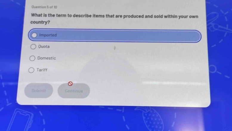 question 5 of 10\nwhat is the term to describe items that are produced and sold within your own country?\nimported\nquota\ndomestic\ntariff