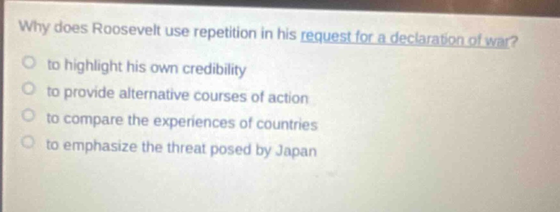 why does roosevelt use repetition in his request for a declaration of war?\n○ to highlight his own credibility\n○ to provide alternative courses of action\n○ to compare the experiences of countries\n○ to emphasize the threat posed by japan