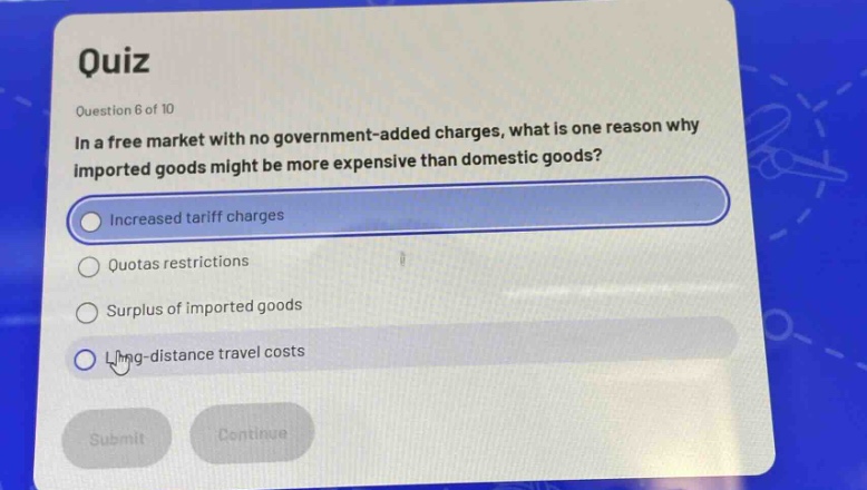 quiz\nquestion 6 of 10\nin a free market with no government - added charges, what is one reason why imported goods might be more expensive than domestic goods?\nincreased tariff charges\nquotas restrictions\nsurplus of imported goods\nlong - distance travel costs