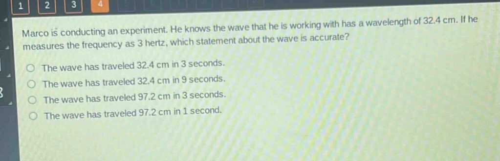 marco is conducting an experiment. he knows the wave that he is working with has a wavelength of 32.4 cm. if he measures the frequency as 3 hertz, which statement about the wave is accurate?\nthe wave has traveled 32.4 cm in 3 seconds.\nthe wave has traveled 32.4 cm in 9 seconds.\nthe wave has traveled 97.2 cm in 3 seconds.\nthe wave has traveled 97.2 cm in 1 second.