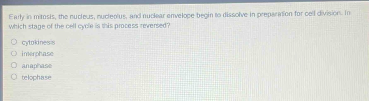 early in mitosis, the nucleus, nucleolus, and nuclear envelope begin to dissolve in preparation for cell division. in which stage of the cell cycle is this process reversed?\n○ cytokinesis\n○ interphase\n○ anaphase\n○ telophase
