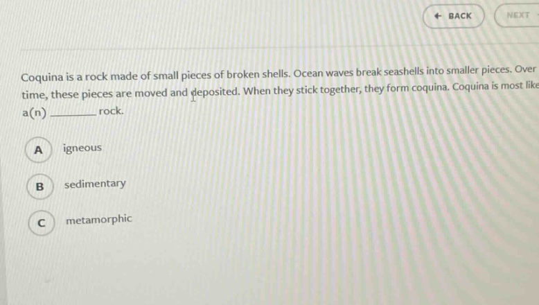 coquina is a rock made of small pieces of broken shells. ocean waves break seashells into smaller pieces. over time, these pieces are moved and deposited. when they stick together, they form coquina. coquina is most like a(n) ________ rock.\na igneous\nb sedimentary\nc metamorphic