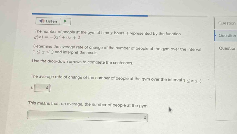 the number of people at the gym at time $x$ hours is represented by the function $g(x)=-3x^{2}+6x + 2$. determine the average rate of change of the number of people at the gym over the interval $1leq xleq3$ and interpret the result. use the drop - down arrows to complete the sentences. the average rate of change of the number of people at the gym over the interval $1leq xleq3$ is. this means that, on average, the number of people at the gym