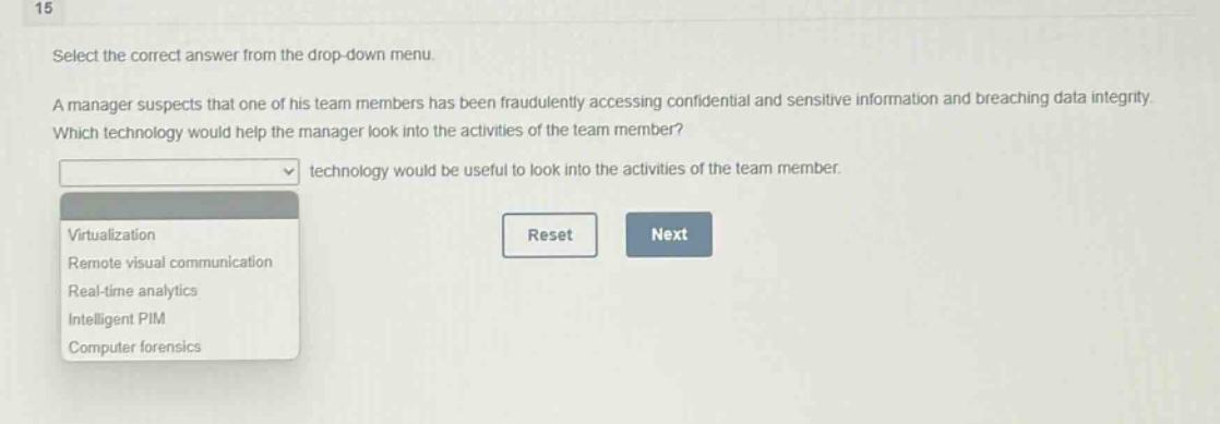 15\nselect the correct answer from the drop - down menu.\na manager suspects that one of his team members has been fraudulently accessing confidential and sensitive information and breaching data integrity. which technology would help the manager look into the activities of the team member?\ntechnology would be useful to look into the activities of the team member.\nvirtualization\nremote visual communication\nreal - time analytics\nintelligent pim\ncomputer forensics