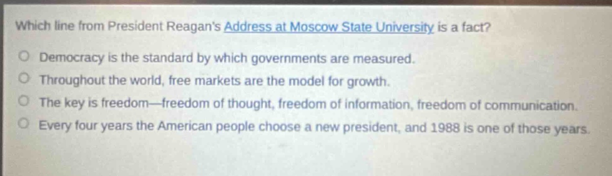 which line from president reagans address at moscow state university is a fact?\no democracy is the standard by which governments are measured.\no throughout the world, free markets are the model for growth.\no the key is freedom—freedom of thought, freedom of information, freedom of communication.\no every four years the american people choose a new president, and 1988 is one of those years.