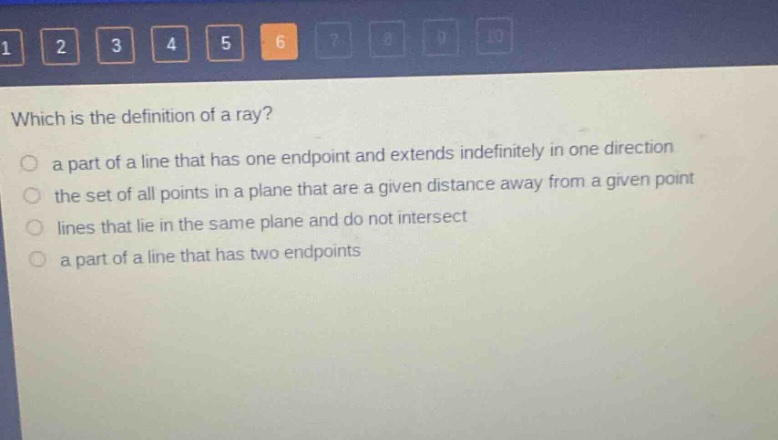 which is the definition of a ray?\n a part of a line that has one endpoint and extends indefinitely in one direction\n the set of all points in a plane that are a given distance away from a given point\n lines that lie in the same plane and do not intersect\n a part of a line that has two endpoints
