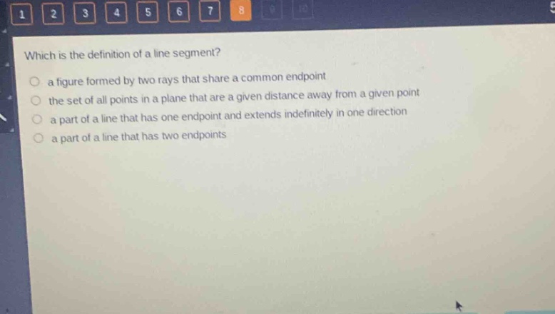 which is the definition of a line segment?\n a figure formed by two rays that share a common endpoint\n the set of all points in a plane that are a given distance away from a given point\n a part of a line that has one endpoint and extends indefinitely in one direction\n a part of a line that has two endpoints