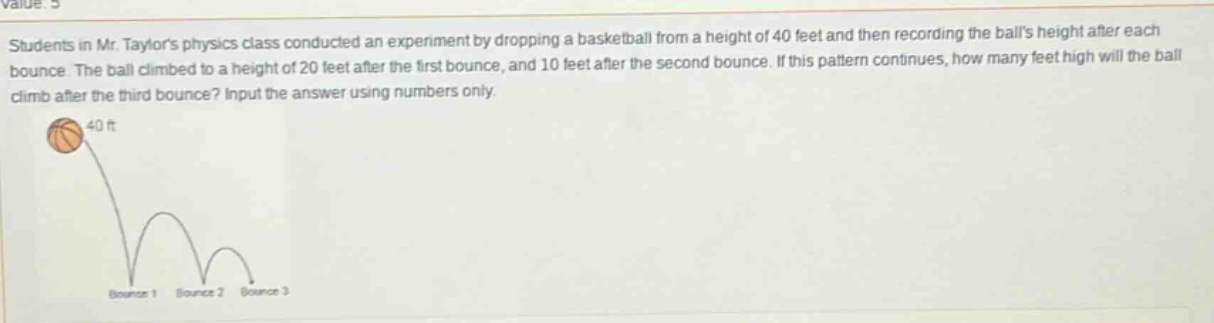 students in mr. taylors physics class conducted an experiment by dropping a basketball from a height of 40 feet and then recording the balls height after each bounce. the ball climbed to a height of 20 feet after the first bounce, and 10 feet after the second bounce. if this pattern continues, how many feet high will the ball climb after the third bounce? input the answer using numbers only.