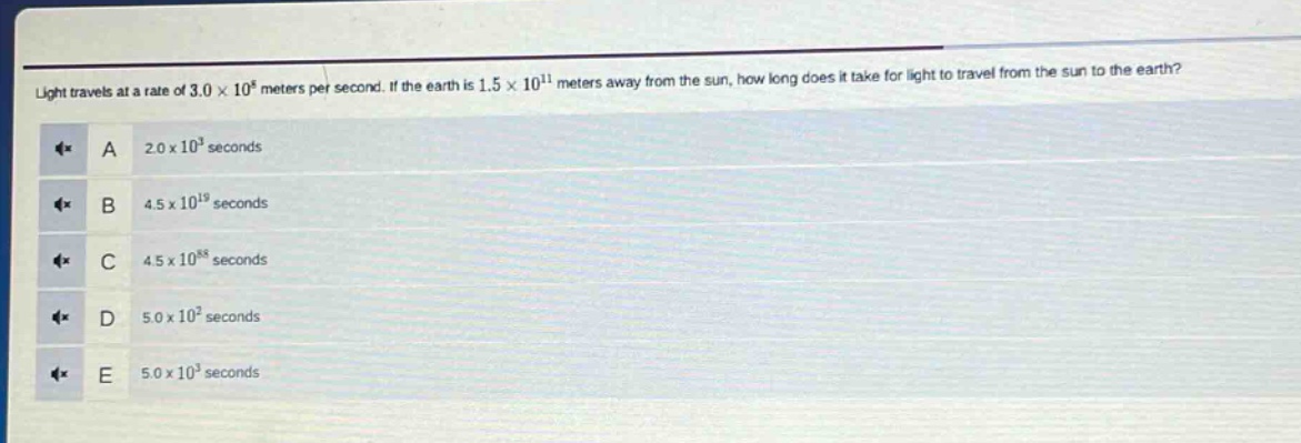 light travels at a rate of 3.0×10^8 meters per second. if the earth is 1.5×10^11 meters away from the sun, how long does it take for light to travel from the sun to the earth?\na 2.0×10^3 seconds\nb 4.5×10^19 seconds\nc 4.5×10^88 seconds\nd 5.0×10^2 seconds\ne 5.0×10^3 seconds