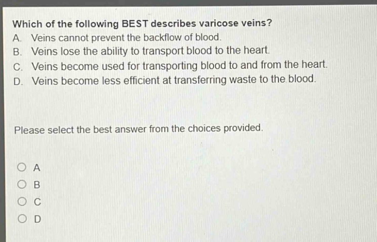 which of the following best describes varicose veins? a. veins cannot prevent the backflow of blood. b. veins lose the ability to transport blood to the heart. c. veins become used for transporting blood to and from the heart. d. veins become less efficient at transferring waste to the blood. please select the best answer from the choices provided. o a o b o c o d