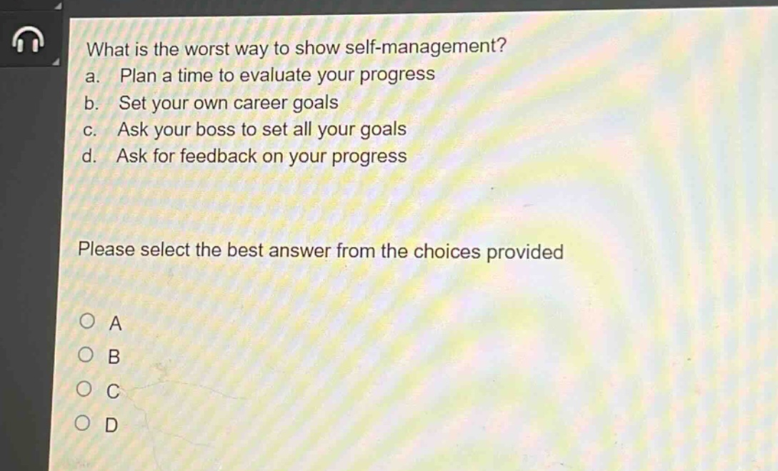 what is the worst way to show self - management?\na. plan a time to evaluate your progress\nb. set your own career goals\nc. ask your boss to set all your goals\nd. ask for feedback on your progress\nplease select the best answer from the choices provided\na\nb\nc\nd