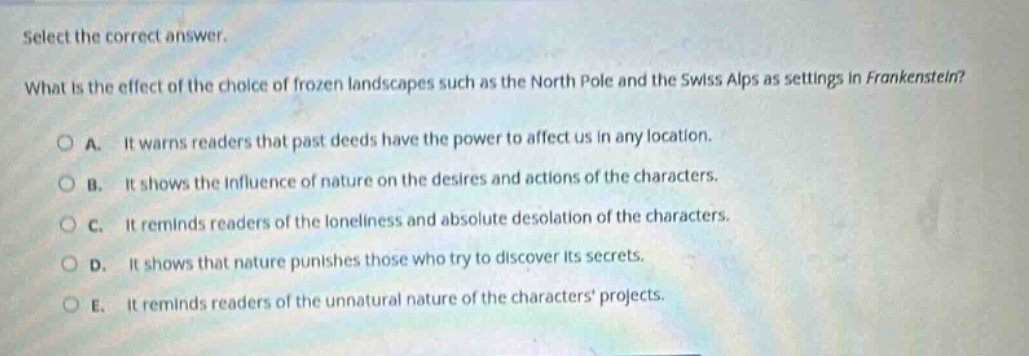 select the correct answer.\nwhat is the effect of the choice of frozen landscapes such as the north pole and the swiss alps as settings in frankenstein?\na. it warns readers that past deeds have the power to affect us in any location.\nb. it shows the influence of nature on the desires and actions of the characters.\nc. it reminds readers of the loneliness and absolute desolation of the characters.\nd. it shows that nature punishes those who try to discover its secrets.\ne. it reminds readers of the unnatural nature of the characters projects.