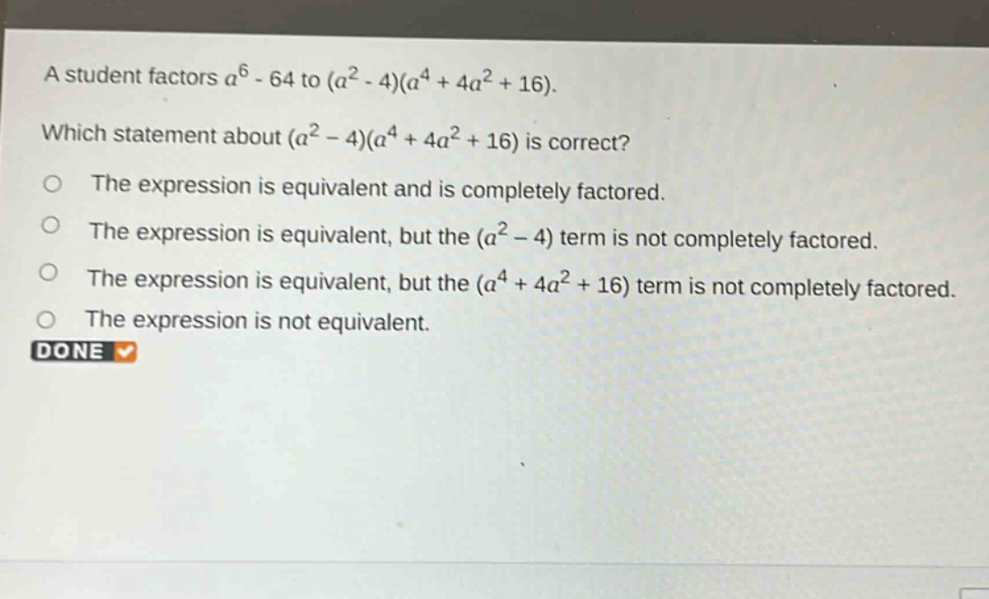 a student factors $a^{6}-64$ to $(a^{2}-4)(a^{4}+4a^{2}+16)$. which statement about $(a^{2}-4)(a^{4}+4a^{2}+16)$ is correct? the expression is equivalent and is completely factored. the expression is equivalent, but the $(a^{2}-4)$ term is not completely factored. the expression is equivalent, but the $(a^{4}+4a^{2}+16)$ term is not completely factored. the expression is not equivalent. done