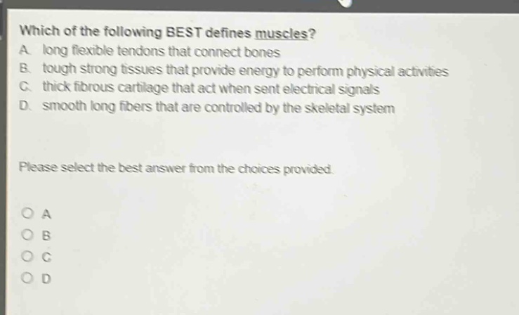 which of the following best defines muscles? a. long flexible tendons that connect bones b. tough strong tissues that provide energy to perform physical activities c. thick fibrous cartilage that act when sent electrical signals d. smooth long fibers that are controlled by the skeletal system please select the best answer from the choices provided. o a o b o c o d