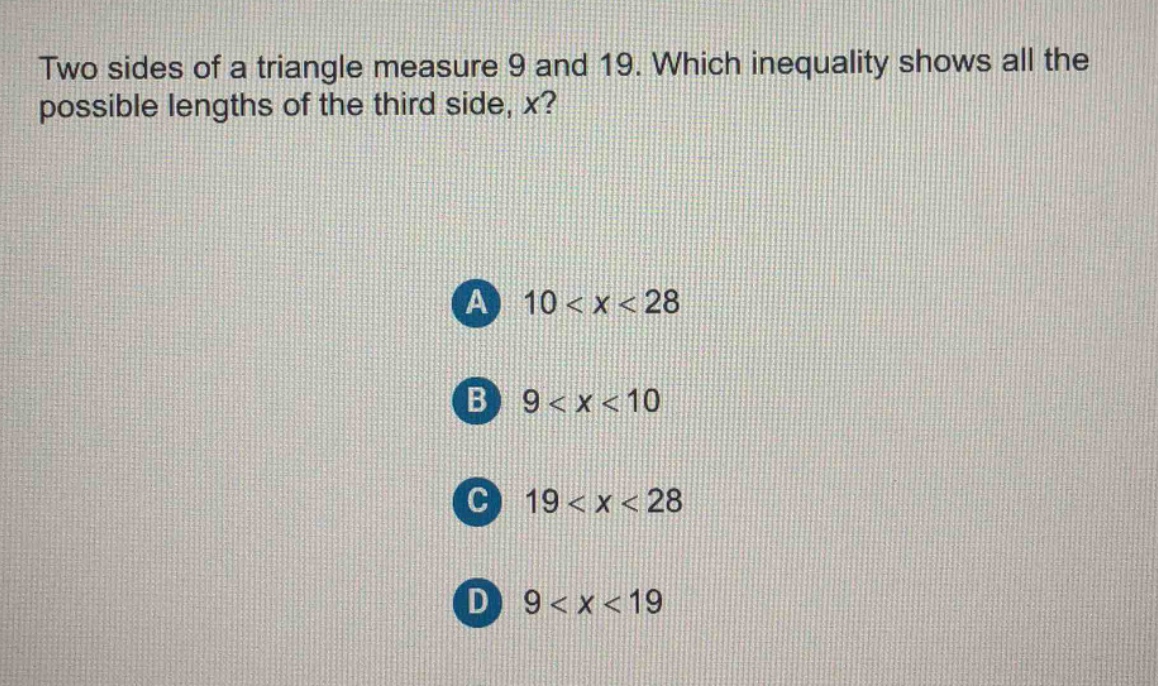 two sides of a triangle measure 9 and 19. which inequality shows all the possible lengths of the third side, x?\na 10 < x < 28\nb 9 < x < 10\nc 19 < x < 28\nd 9 < x < 19