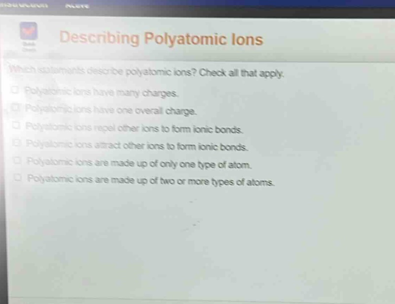 describing polyatomic ions\nwhich statements describe polyatomic ions? check all that apply.\n□ polyatomic ions have many charges.\n□ polyatomic ions have one overall charge.\n□ polyatomic ions repel other ions to form ionic bonds.\n□ polyatomic ions attract other ions to form ionic bonds.\n□ polyatomic ions are made up of only one type of atom.\n□ polyatomic ions are made up of two or more types of atoms.