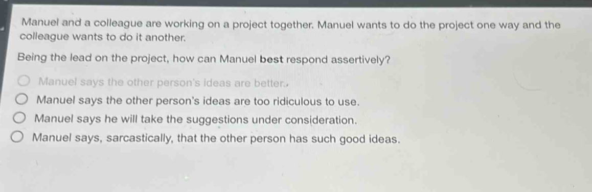 manuel and a colleague are working on a project together. manuel wants to do the project one way and the colleague wants to do it another.\nbeing the lead on the project, how can manuel best respond assertively?\n○ manuel says the other persons ideas are better.\n○ manuel says the other persons ideas are too ridiculous to use.\n○ manuel says he will take the suggestions under consideration.\n○ manuel says, sarcastically, that the other person has such good ideas.