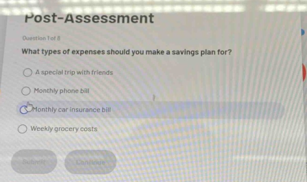 post - assessment\nquestion 1 of 8\nwhat types of expenses should you make a savings plan for?\na special trip with friends\nmonthly phone bill\nmonthly car insurance bill\nweekly grocery costs