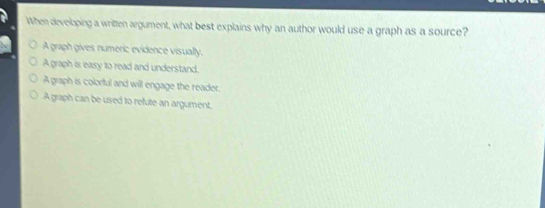 when developing a written argument, what best explains why an author would use a graph as a source?\na graph gives numeric evidence visually.\na graph is easy to read and understand.\na graph is colorful and will engage the reader.\na graph can be used to refute an argument.
