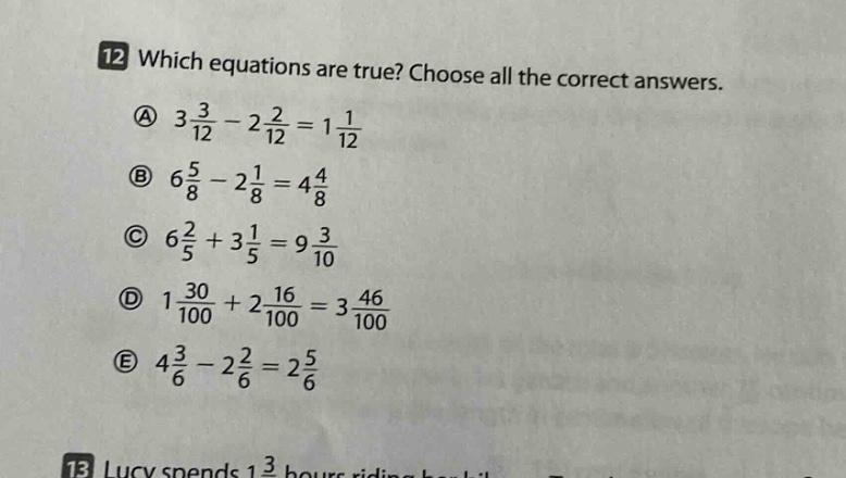 12 which equations are true? choose all the correct answers. a $3\\frac{3}{12}-2\\frac{2}{12}=1\\frac{1}{12}$ b $6\\frac{5}{8}-2\\frac{1}{8}=4\\frac{4}{8}$ c $6\\frac{2}{5}+3\\frac{1}{5}=9\\frac{3}{10}$ d $1\\frac{30}{100}+2\\frac{16}{100}=3\\frac{46}{100}$ e $4\\frac{3}{6}-2\\frac{2}{6}=2\\frac{5}{6}$
