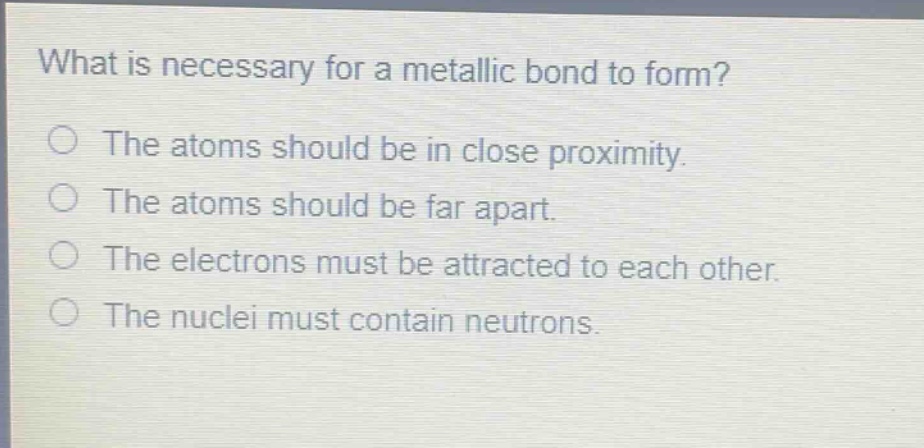 what is necessary for a metallic bond to form?\nthe atoms should be in close proximity.\nthe atoms should be far apart.\nthe electrons must be attracted to each other.\nthe nuclei must contain neutrons.
