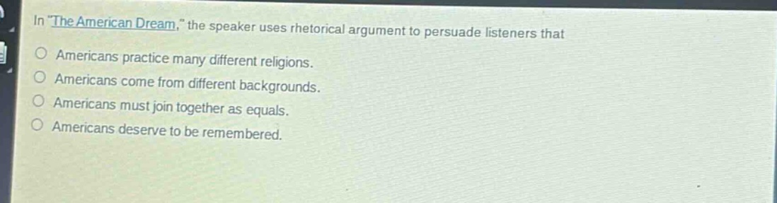 in \the american dream,\ the speaker uses rhetorical argument to persuade listeners that\namericans practice many different religions.\namericans come from different backgrounds.\namericans must join together as equals.\namericans deserve to be remembered.