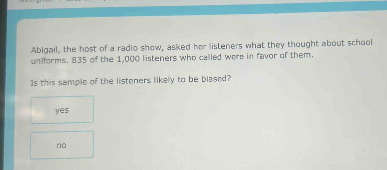 abigail, the host of a radio show, asked her listeners what they thought about school uniforms. 835 of the 1,000 listeners who called were in favor of them. is this sample of the listeners likely to be biased? yes no