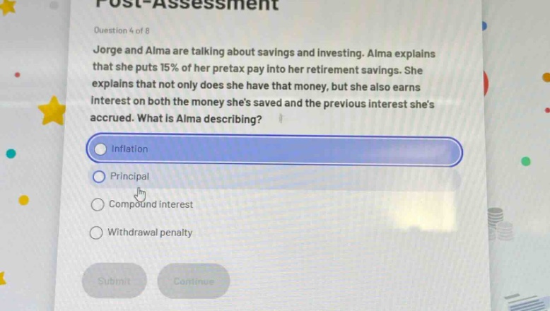 question 4 of 8\njorge and alma are talking about savings and investing. alma explains that she puts 15% of her pretax pay into her retirement savings. she explains that not only does she have that money, but she also earns interest on both the money shes saved and the previous interest shes accrued. what is alma describing?\ninflation\nprincipal\ncompound interest\nwithdrawal penalty