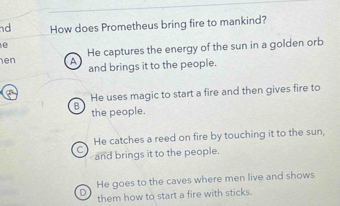 how does prometheus bring fire to mankind?\na he captures the energy of the sun in a golden orb and brings it to the people.\nb he uses magic to start a fire and then gives fire to the people.\nc he catches a reed on fire by touching it to the sun, and brings it to the people.\nd he goes to the caves where men live and shows them how to start a fire with sticks.