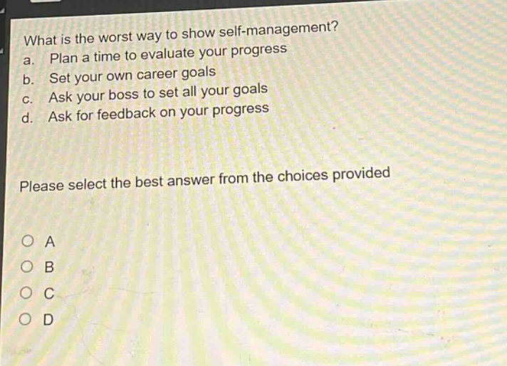 what is the worst way to show self - management?\na. plan a time to evaluate your progress\nb. set your own career goals\nc. ask your boss to set all your goals\nd. ask for feedback on your progress\nplease select the best answer from the choices provided\no a\no b\no c\no d