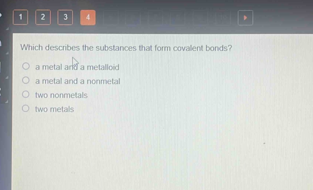 which describes the substances that form covalent bonds?\n a metal and a metalloid\n a metal and a nonmetal\n two nonmetals\n two metals