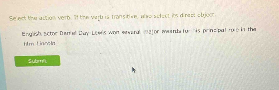 select the action verb. if the verb is transitive, also select its direct object. english actor daniel day - lewis won several major awards for his principal role in the film lincoln.