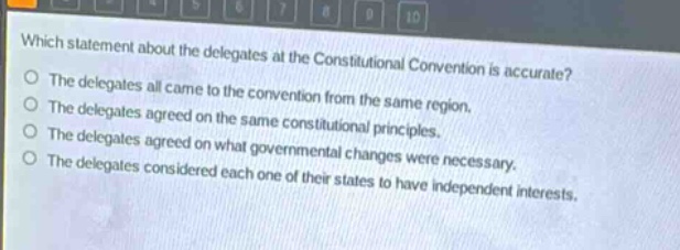 which statement about the delegates at the constitutional convention is accurate?\nthe delegates all came to the convention from the same region.\nthe delegates agreed on the same constitutional principles.\nthe delegates agreed on what governmental changes were necessary.\nthe delegates considered each one of their states to have independent interests.