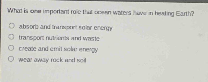 what is one important role that ocean waters have in heating earth?\nabsorb and transport solar energy\ntransport nutrients and waste\ncreate and emit solar energy\nwear away rock and soil