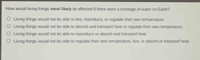 how would living things most likely be affected if there were a shortage of water on earth?\no living things would not be able to live, reproduce, or regulate their own temperature.\no living things would not be able to absorb and transport heat or regulate their own temperature.\no living things would not be able to reproduce or absorb and transport heat.\no living things would not be able to regulate their own temperature, live, or absorb or transport heat.