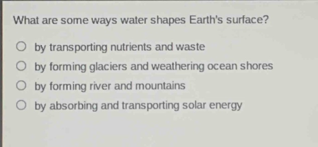 what are some ways water shapes earths surface?\nby transporting nutrients and waste\nby forming glaciers and weathering ocean shores\nby forming river and mountains\nby absorbing and transporting solar energy
