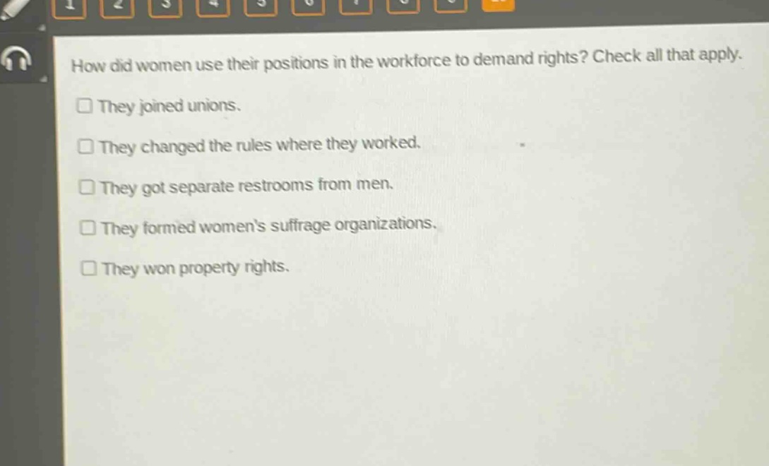 how did women use their positions in the workforce to demand rights? check all that apply.\n□ they joined unions.\n□ they changed the rules where they worked.\n□ they got separate restrooms from men.\n□ they formed womens suffrage organizations.\n□ they won property rights.