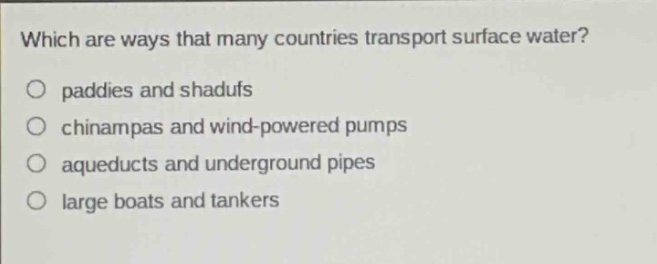 which are ways that many countries transport surface water?\no paddies and shadufs\no chinampas and wind - powered pumps\no aqueducts and underground pipes\no large boats and tankers
