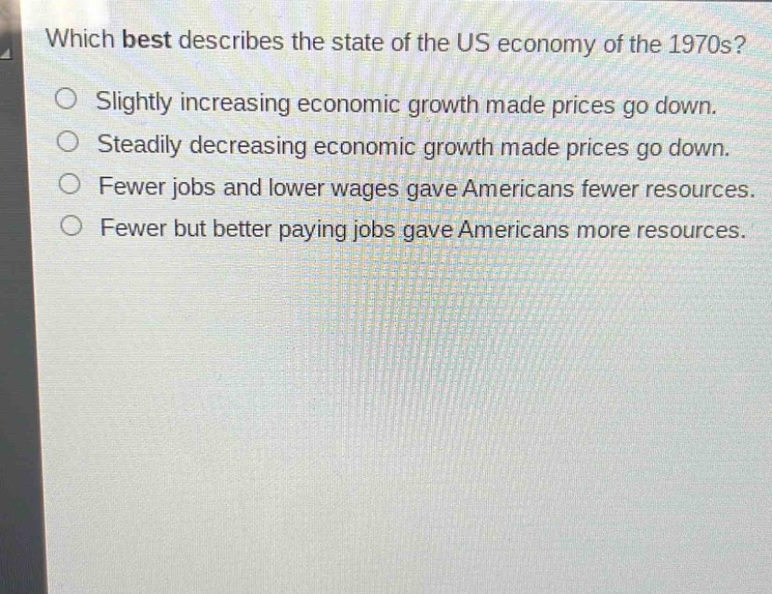 which best describes the state of the us economy of the 1970s?\nslightly increasing economic growth made prices go down.\nsteadily decreasing economic growth made prices go down.\nfewer jobs and lower wages gave americans fewer resources.\nfewer but better paying jobs gave americans more resources.