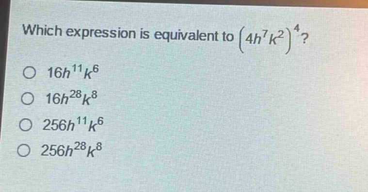 which expression is equivalent to $(4h^{7}k^{2})^{4}$?\n$16h^{11}k^{6}$\n$16h^{28}k^{8}$\n$256h^{11}k^{6}$\n$256h^{28}k^{8}$