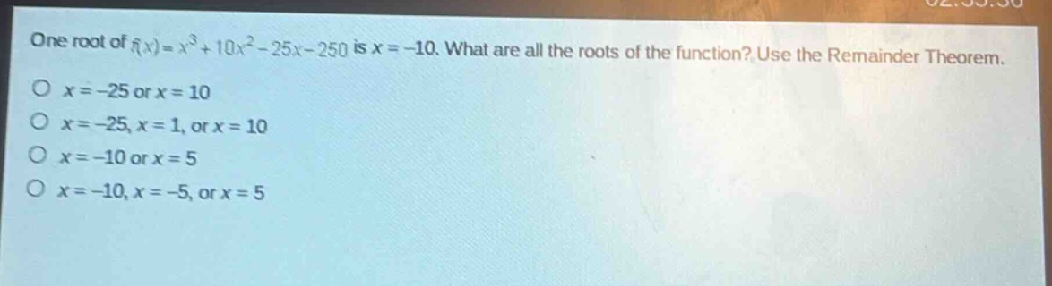 one root of $f(x)=x^{3}+10x^{2}-25x - 250$ is $x=-10$. what are all the roots of the function? use the remainder theorem.\n$x=-25$ or $x = 10$\n$x=-25,x = 1$, or $x = 10$\n$x=-10$ or $x = 5$\n$x=-10,x=-5$, or $x = 5$