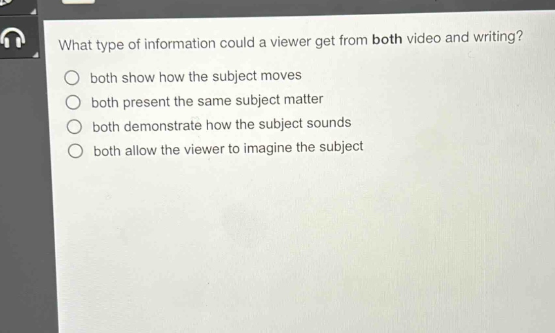 what type of information could a viewer get from both video and writing?\n○ both show how the subject moves\n○ both present the same subject matter\n○ both demonstrate how the subject sounds\n○ both allow the viewer to imagine the subject
