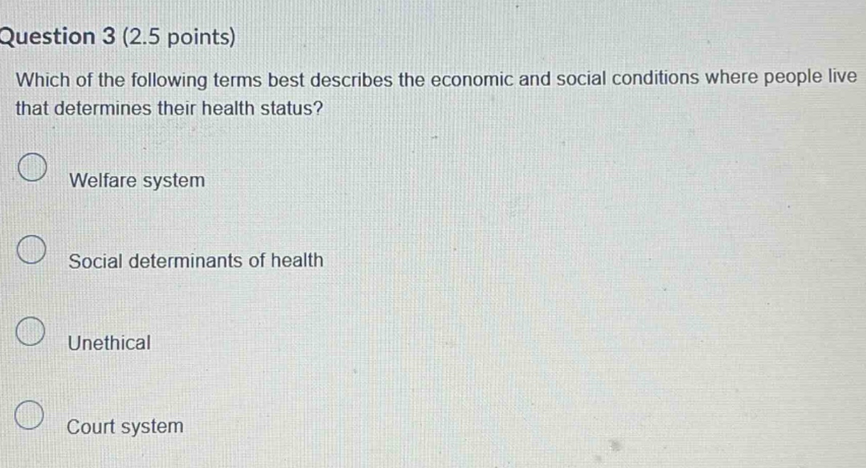 question 3 (2.5 points)\nwhich of the following terms best describes the economic and social conditions where people live that determines their health status?\nwelfare system\nsocial determinants of health\nunethical\ncourt system